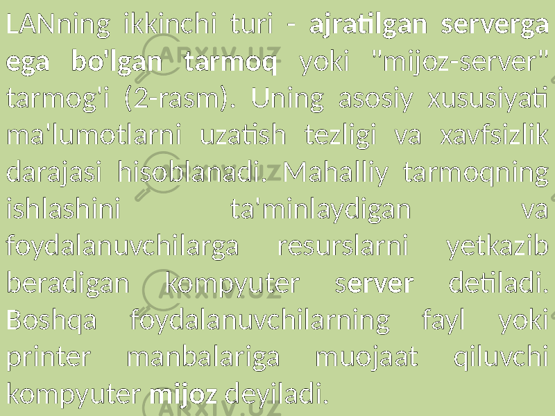 LANning ikkinchi turi - ajratilgan serverga ega bo&#39;lgan tarmoq yoki &#34;mijoz-server&#34; tarmog&#39;i (2-rasm). Uning asosiy xususiyati ma&#39;lumotlarni uzatish tezligi va xavfsizlik darajasi hisoblanadi. Mahalliy tarmoqning ishlashini ta&#39;minlaydigan va foydalanuvchilarga resurslarni yetkazib beradigan kompyuter s erver detiladi. Boshqa foydalanuvchilarning fayl yoki printer manbalariga muojaat qiluvchi kompyuter mijoz deyiladi. 
