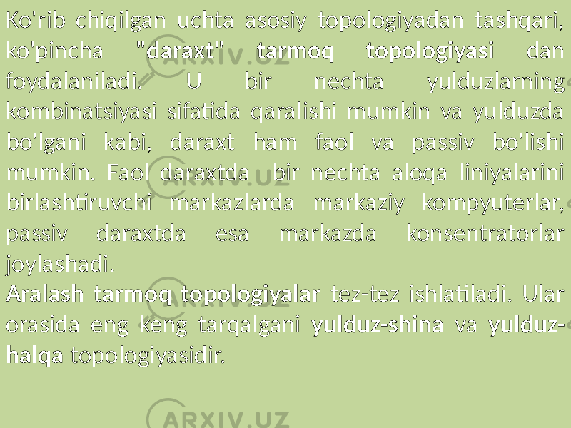 Ko&#39;rib chiqilgan uchta asosiy topologiyadan tashqari, ko&#39;pincha &#34;daraxt&#34; tarmoq topologiyasi dan foydalaniladi. U bir nechta yulduzlarning kombinatsiyasi sifatida qaralishi mumkin va yulduzda bo&#39;lgani kabi, daraxt ham faol va passiv bo&#39;lishi mumkin. Faol daraxtda bir nechta aloqa liniyalarini birlashtiruvchi markazlarda markaziy kompyuterlar, passiv daraxtda esa markazda konsentratorlar joylashadi. Aralash tarmoq topologiyalar tez-tez ishlatiladi. Ular orasida eng keng tarqalgani yulduz-shina va yulduz- halqa topologiyasidir. 