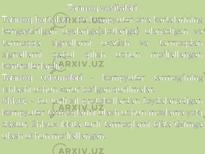 Tarmoq vositalari Tarmoq kartalari - bu kompyuter ona kartalarining kengaytirilgan uyalariga(slotlariga) ulanadigan va tarmoqqa signallarni uzatish va tarmoqdan signallarni qabul qilish uchun mo&#39;ljallangan kontrollerlardir. Tarmoq uskunalari - kompyuter tarmog&#39;ining ishlashi uchun zarur bo&#39;lgan qurilmalar. Shlyuz - bu turli xil protokollardan foydalanadigan kompyuter tarmoqlarini ulash uchun moslama yoki dastur. Shlyuz ikkita turli tarmoqlarni bitta tizimga ulash uchun mo&#39;ljallangan. 
