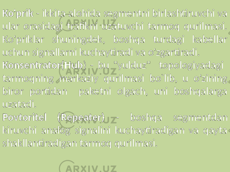 Ko&#39;prik - ikkita alohida segmentni birlashtiruvchi va ular orasidagi trafikni uzatuvchi tarmoq qurilmasi. Ko&#39;priklar shuningdek, boshqa turdagi kabellar uchun signallarni kuchaytiradi va o&#39;zgartiradi. Konsentrator(Hub ) - bu &#34;yulduz&#34; topologiyadagi tarmoqning markaziy qurilmasi bo`lib, u o&#39;zining biror portidan paketni olgach, uni boshqalarga uzatadi. Povtoritel (Repeater) - boshqa segmentdan kiruvchi analog signalini kuchaytiradigan va qayta shakllantiradigan tarmoq qurilmasi. 
