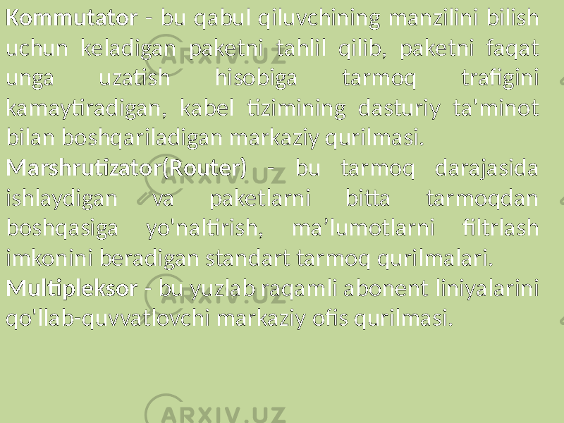 Kommutator - bu qabul qiluvchining manzilini bilish uchun keladigan paketni tahlil qilib, paketni faqat unga uzatish hisobiga tarmoq trafigini kamaytiradigan, kabel tizimining dasturiy ta&#39;minot bilan boshqariladigan markaziy qurilmasi. Marshrutizator(Router) - bu tarmoq darajasida ishlaydigan va paketlarni bitta tarmoqdan boshqasiga yo&#39;naltirish, ma’lumotlarni filtrlash imkonini beradigan standart tarmoq qurilmalari. Multipleksor - bu yuzlab raqamli abonent liniyalarini qo&#39;llab-quvvatlovchi markaziy ofis qurilmasi. 