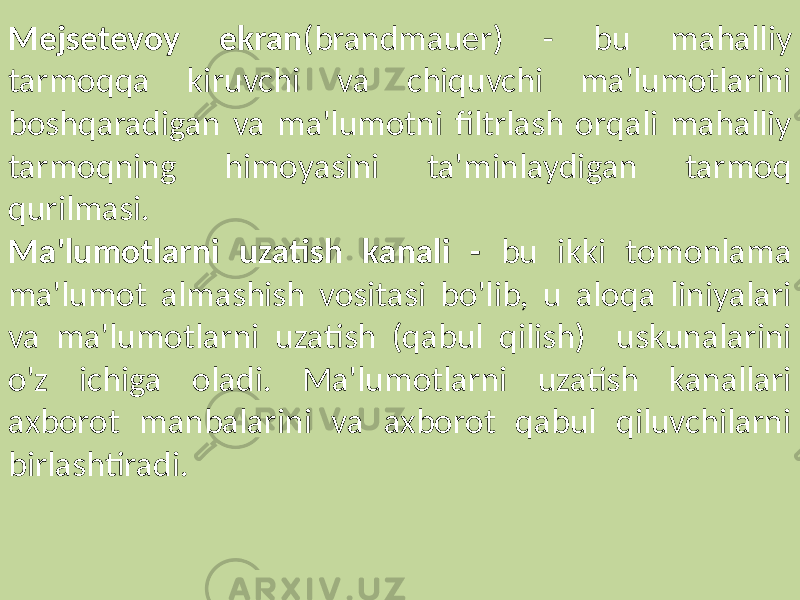 Mejsetevoy ekran (brandmauer) - bu mahalliy tarmoqqa kiruvchi va chiquvchi ma&#39;lumotlarini boshqaradigan va ma&#39;lumotni filtrlash orqali mahalliy tarmoqning himoyasini ta&#39;minlaydigan tarmoq qurilmasi. Ma&#39;lumotlarni uzatish kanali - bu ikki tomonlama ma&#39;lumot almashish vositasi bo&#39;lib, u aloqa liniyalari va ma&#39;lumotlarni uzatish (qabul qilish) uskunalarini o&#39;z ichiga oladi. Ma&#39;lumotlarni uzatish kanallari axborot manbalarini va axborot qabul qiluvchilarni birlashtiradi. 