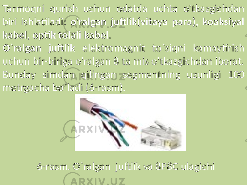 Tarmoqni qurish uchun odatda uchta o&#39;tkazgichdan biri ishlatiladi: o&#39;ralgan juftlik(vitaya para), koaksiyal kabel, optik tolali kabel . O`ralgan juftlik elektromagnit to`siqni kamaytirish uchun bir-biriga o&#39;ralgan 8 ta mis o&#39;tkazgichdan iborat. Bunday simdan qilingan segmentning uzunligi 100 metrgacha bo`ladi (6-rasm). 6-rasm. O`ralgan juftlik va 8P8C ulagichi 