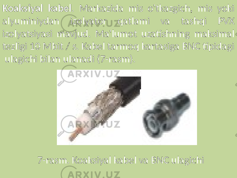 Koaksiyal kabel . Markazida mis o&#39;tkazgich, mis yoki alyuminiydan izolyator qatlami va tashqi PVX izolyatsiyasi mavjud. Ma&#39;lumot uzatishning maksimal tezligi 10 Mbit / s. Kabel tarmoq kartasiga BNC tipidagi ulagichi bilan ulanadi (7-rasm). 7-rasm. Koaksiyal kabel va BNC ulagichi 