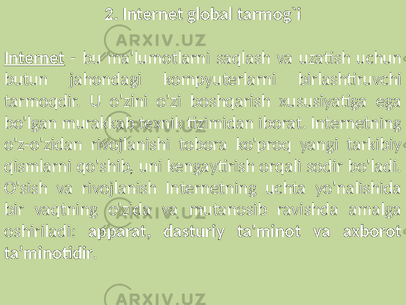 2. Internet global tarmog`i Internet - bu ma&#39;lumotlarni saqlash va uzatish uchun butun jahondagi kompyuterlarni birlashtiruvchi tarmoqdir. U o&#39;zini o&#39;zi boshqarish xususiyatiga ega bo&#39;lgan murakkab texnik tizimidan iborat. Internetning o&#39;z-o&#39;zidan rivojlanishi tobora ko&#39;proq yangi tarkibiy qismlarni qo&#39;shib, uni kengaytirish orqali sodir bo&#39;ladi. O&#39;sish va rivojlanish Internetning uchta yo&#39;nalishida bir vaqtning o&#39;zida va mutanosib ravishda amalga oshiriladi: apparat, dasturiy ta&#39;minot va axborot ta’minotidir . 