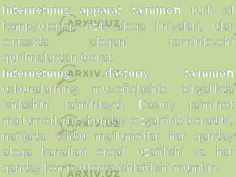 Internetning apparat ta’minoti turli xil kompyuterlar, fizik aloqa liniyalari, ular o&#39;rtasida aloqani ta&#39;minlovchi qurilmalardan iborat. Internetning dasturiy ta&#39;minoti uskunalarning muvofiqlashib birgalikda ishlashini ta’minlaydi. Dastriy ta’minot ma&#39;lumotlarni shunday o&#39;zgartirib beradiki, natijada ushbu ma’lumotlar har qanday aloqa kanallari orqali uzatilishi va har qanday kompyuterda ishlatilishi mumkin. 