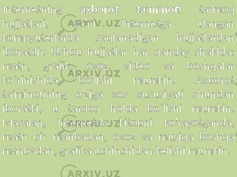 Internetning axborot ta’minoti tarmoq hujjatlari, ya&#39;ni Internetga ulangan kompyuterlarda saqlanadigan hujjatlardan iboratdir. Ushbu hujjatlar har qanday shaklda: matn, grafik, ovoz, video va boshqalar ko`rinishida bo&#39;lishi mumkin. Axborot ta’minotining o&#39;ziga xos xususiyati shundan iboratki, u tarqoq holda bo`lishi mumkin. Masalan, Internetda kitobni ko&#39;rayotganda, matn bir manbadan, ovoz va musiqa boshqa manbadan, grafika uchinchidan kelishi mumkin. 
