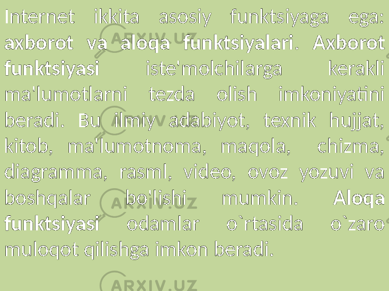 Internet ikkita asosiy funktsiyaga ega: axborot va aloqa funktsiyalari . Axborot funktsiyasi iste&#39;molchilarga kerakli ma&#39;lumotlarni tezda olish imkoniyatini beradi. Bu ilmiy adabiyot, texnik hujjat, kitob, ma&#39;lumotnoma, maqola, chizma, diagramma, rasml, video, ovoz yozuvi va boshqalar bo&#39;lishi mumkin. Aloqa funktsiyasi odamlar o`rtasida o`zaro muloqot qilishga imkon beradi. 