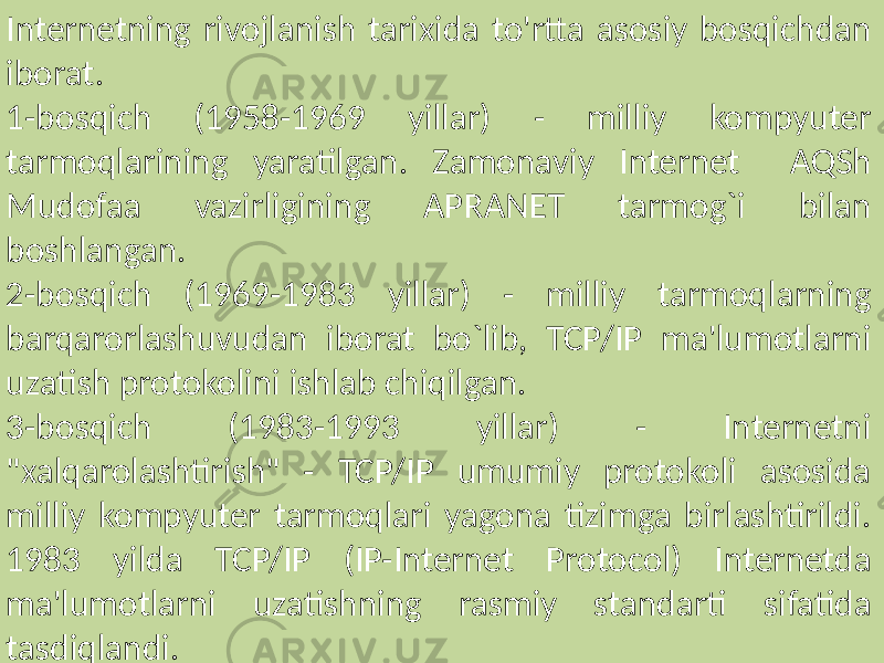 Internetning rivojlanish tarixida to&#39;rtta asosiy bosqichdan iborat. 1-bosqich (1958-1969 yillar) - milliy kompyuter tarmoqlarining yaratilgan. Zamonaviy Internet AQSh Mudofaa vazirligining APRANET tarmog`i bilan boshlangan. 2-bosqich (1969-1983 yillar) - milliy tarmoqlarning barqarorlashuvudan iborat bo`lib, TCP/IP ma&#39;lumotlarni uzatish protokolini ishlab chiqilgan. 3-bosqich (1983-1993 yillar) - Internetni &#34;xalqarolashtirish&#34; - TCP/IP umumiy protokoli asosida milliy kompyuter tarmoqlari yagona tizimga birlashtirildi. 1983 yilda TCP/IP (IP-Internet Protocol) Internetda ma&#39;lumotlarni uzatishning rasmiy standarti sifatida tasdiqlandi. 