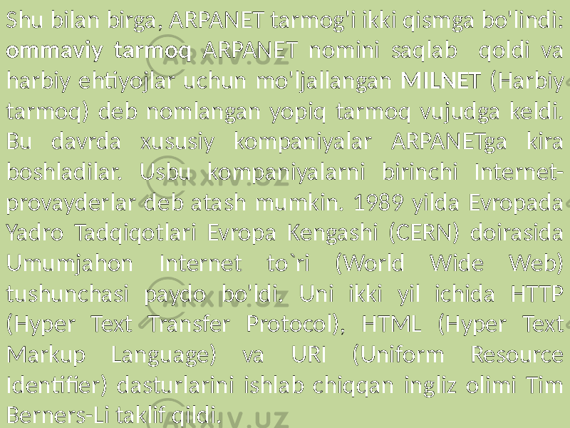 Shu bilan birga, ARPANET tarmog&#39;i ikki qismga bo&#39;lindi: ommaviy tarmoq ARPANET nomini saqlab qoldi va harbiy ehtiyojlar uchun mo&#39;ljallangan MILNET (Harbiy tarmoq) deb nomlangan yopiq tarmoq vujudga keldi. Bu davrda xususiy kompaniyalar ARPANETga kira boshladilar. Usbu kompaniyalarni birinchi Internet- provayderlar deb atash mumkin. 1989 yilda Evropada Yadro Tadqiqotlari Evropa Kengashi (CERN) doirasida Umumjahon Internet to`ri (World Wide Web) tushunchasi paydo bo&#39;ldi. Uni ikki yil ichida HTTP (Hyper Text Transfer Protocol), HTML (Hyper Text Markup Language) va URI (Uniform Resource Identifier) dasturlarini ishlab chiqqan ingliz olimi Tim Berners-Li taklif qildi. 