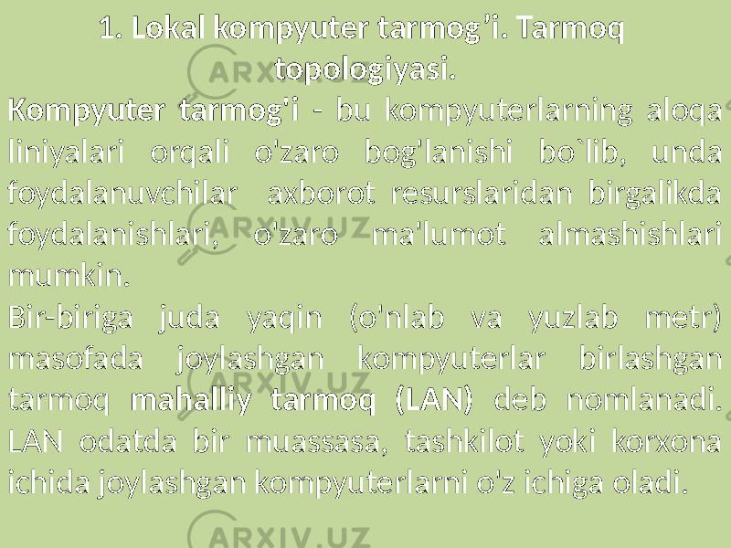 1. Lokal kompyuter tarmog’i. Tarmoq topologiyasi. Kompyuter tarmog&#39;i - bu kompyuterlarning aloqa liniyalari orqali o&#39;zaro bog&#39;lanishi bo`lib, unda foydalanuvchilar axborot resurslaridan birgalikda foydalanishlari, o&#39;zaro ma&#39;lumot almashishlari mumkin. Bir-biriga juda yaqin (o&#39;nlab va yuzlab metr) masofada joylashgan kompyuterlar birlashgan tarmoq mahalliy tarmoq (LAN) deb nomlanadi. LAN odatda bir muassasa, tashkilot yoki korxona ichida joylashgan kompyuterlarni o&#39;z ichiga oladi. 