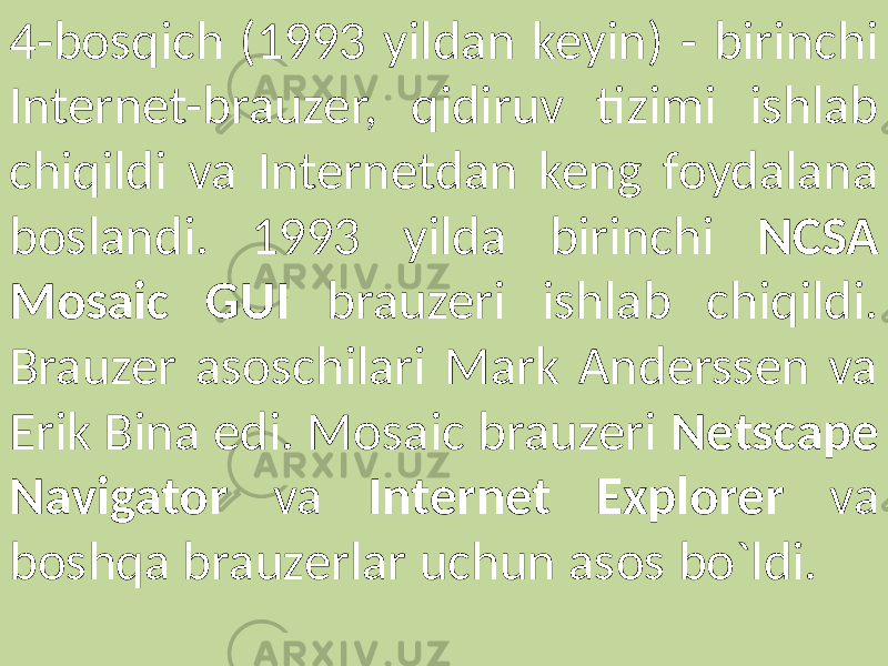 4-bosqich (1993 yildan keyin) - birinchi Internet-brauzer, qidiruv tizimi ishlab chiqildi va Internetdan keng foydalana boslandi. 1993 yilda birinchi NCSA Mosaic GUI brauzeri ishlab chiqildi. Brauzer asoschilari Mark Anderssen va Erik Bina edi. Mosaic brauzeri Netscape Navigator va Internet Explorer va boshqa brauzerlar uchun asos bo`ldi. 