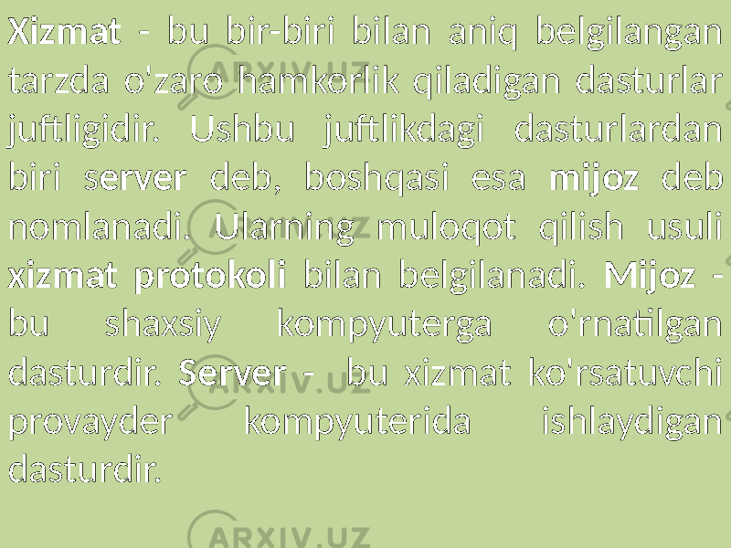 Xizmat - bu bir-biri bilan aniq belgilangan tarzda o&#39;zaro hamkorlik qiladigan dasturlar juftligidir. Ushbu juftlikdagi dasturlardan biri s erver deb, boshqasi esa mijoz deb nomlanadi. Ularning muloqot qilish usuli xizmat protokoli bilan belgilanadi. Mijoz - bu shaxsiy kompyuterga o&#39;rnatilgan dasturdir. Server - bu xizmat ko&#39;rsatuvchi provayder kompyuterida ishlaydigan dasturdir. 