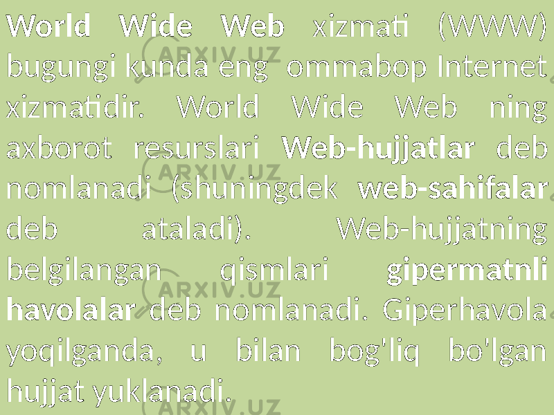World Wide Web xizmati (WWW) bugungi kunda eng ommabop Internet xizmatidir. World Wide Web ning axborot resurslari Web-hujjatlar deb nomlanadi (shuningdek web-sahifalar deb ataladi). Web-hujjatning belgilangan qismlari gipermatnli havolalar deb nomlanadi. Giperhavola yoqilganda, u bilan bog&#39;liq bo&#39;lgan hujjat yuklanadi. 