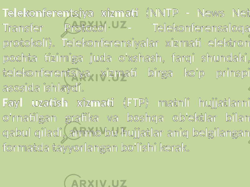 Telekonferentsiya xizmati (NNTP - News Net Transfer Protocol - Telekonferensaloqa protokoli). Telekonferensiyalar xizmati elektron pochta tizimiga juda o&#39;xshash, farqi shundaki, telekonferentsiya xizmati birga ko&#39;p prinspi asosida ishlaydi. Fayl uzatish xizmati (FTP) matnli hujjatlarni o&#39;rnatilgan grafika va boshqa ob&#39;ektlar bilan qabul qiladi, ammo bu hujjatlar aniq belgilangan formatda tayyorlangan bo&#39;lishi kerak. 