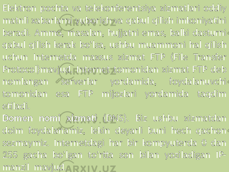 Elektron pochta va telekonferentsiya xizmatlari oddiy matnli xabarlarni yuborish va qabul qilish imkoniyatini beradi. Ammo, masalan, hujjatni emas, balki dasturni qabul qilish kerak bo&#39;lsa, ushbu muammoni hal qilish uchun Internetda maxsus xizmat FTP (File Transfer Protocol)mavjud. Internet tomonidan xizmat FTP deb nomlangan serverlar yordamida, foydalanuvchi tomonidan esa FTP mijozlari yordamida taqdim etiladi. Domen nomi xizmati (DNS). Biz ushbu xizmatdan doim foydalanamiz, lekin deyarli buni hech qachon sezmaymiz. Internetdagi har bir kompyuterda 0 dan 255 gacha bo&#39;lgan to&#39;rtta son bilan yoziladigan IP- manzil mavjud. 