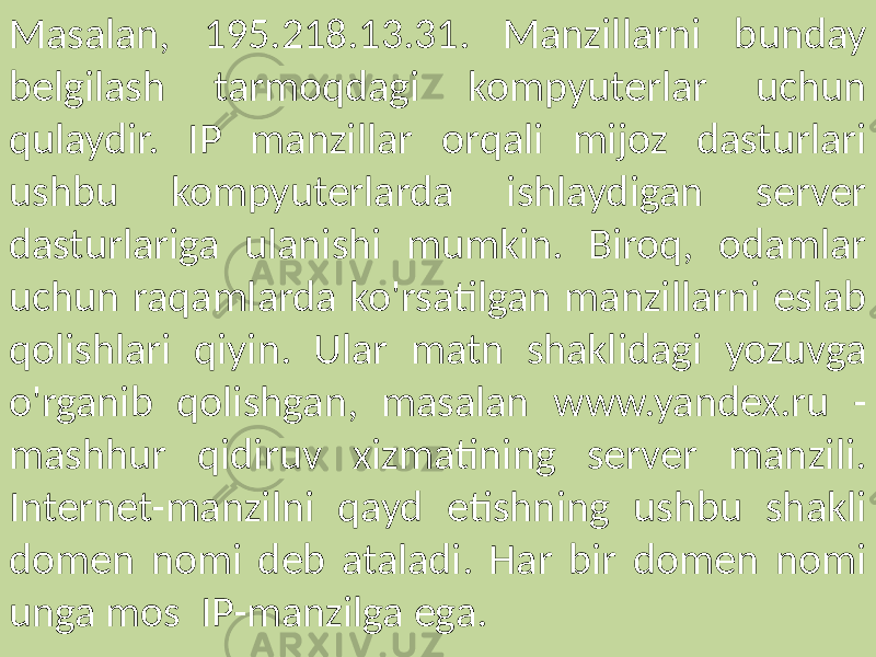 Masalan, 195.218.13.31. Manzillarni bunday belgilash tarmoqdagi kompyuterlar uchun qulaydir. IP manzillar orqali mijoz dasturlari ushbu kompyuterlarda ishlaydigan server dasturlariga ulanishi mumkin. Biroq, odamlar uchun raqamlarda ko&#39;rsatilgan manzillarni eslab qolishlari qiyin. Ular matn shaklidagi yozuvga o&#39;rganib qolishgan, masalan www.yandex.ru - mashhur qidiruv xizmatining server manzili. Internet-manzilni qayd etishning ushbu shakli domen nomi deb ataladi. Har bir domen nomi unga mos IP-manzilga ega. 