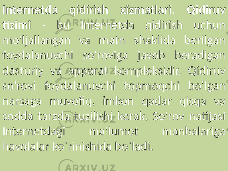Internetda qidirish xizmatlari . Qidiruv tizimi - bu Internetda qidirish uchun mo&#39;ljallangan va matn shaklida berilgan foydalanuvchi so&#39;roviga javob beradigan dasturiy va apparat kompleksidir. Qidiruv so&#39;rovi foydalanuvchi topmoqchi bo&#39;lgan narsaga muvofiq, imkon qadar qisqa va sodda tarzda tuzilishi kerak. So&#39;rov natijasi Internetdagi ma&#39;lumot manbalariga havolalar ko`rinishida bo`ladi. 