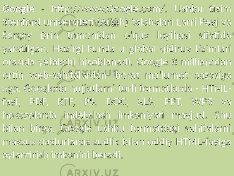 Google - http://www.Google.com/. Ushbu tizim Stenford universiteti (AQSh) talabalari Larri Peyj va Sergey Brin tomonidan o&#39;quv loyihasi sifatida yaratilgan. Hozirgi kunda u global qidiruv tizimlari orasida yetakchi hisoblanadi. Google 8 milliarddan ortiq web-sahifalardan iborat ma&#39;lumot bazasiga ega. Googleda hujjatlarni turli formatlarda - HTML- fayl, PDF, RTF, PS, DOC, XLS, PPT, WP5 va hokazolarda indekslash imkoniyati mavjud. Shu bilan birga, Google ushbu formatdagi sahifalarni maxsus dasturlarsiz zudlik bilan oddiy HTML-faylga aylantirish imkonini beradi. 