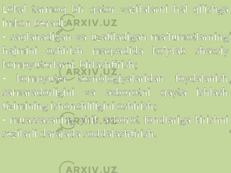 Lokal tarmoq bir qator vazifalarni hal qilishga imkon beradi: - saqlanadigan va uzatiladigan ma&#39;lumotlarning hajmini oshirish maqsadida ko&#39;plab shaxsiy kompyuterlarni birlashtirish; - kompyuter texnologiyalaridan foydalanish samaradorligini va axborotni qayta ishlash tizimining ishonchliligini oshirish; - muassasaning yirik axborot fondlariga kirishni sezilarli darajada soddalashtirish. 