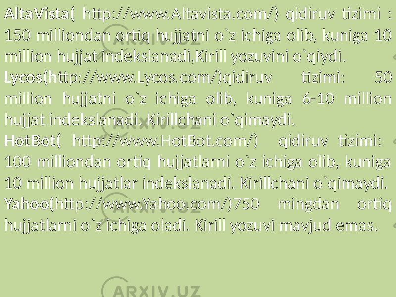 AltaVista( http://www.Altavista.com/) qidiruv tizimi : 150 milliondan ortiq hujjatni o`z ichiga olib, kuniga 10 million hujjat indekslanadi,Kirill yozuvini o`qiydi. Lycos(h ttp://www.Lycos.com/)qidiruv tizimi: 50 million hujjatni o`z ichiga olib, kuniga 6-10 million hujjat indekslanadi. Kirillchani o`qimaydi. HotBot( http://www.HotBot.com/) qidiruv tizimi: 100 milliondan ortiq hujjatlarni o`z ichiga olib, kuniga 10 million hujjatlar indekslanadi. Kirillchani o`qimaydi. Yahoo( http://www.Yahoo.com/)750 mingdan ortiq hujjatlarni o`z ichiga oladi. Kirill yozuvi mavjud emas. 