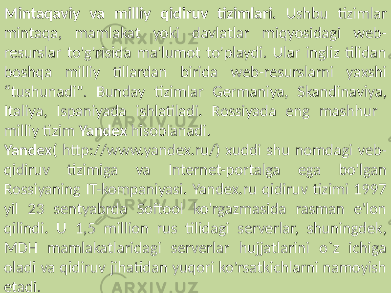 Mintaqaviy va milliy qidiruv tizimlari . Ushbu tizimlar mintaqa, mamlakat yoki davlatlar miqyosidagi web- resurslar to&#39;g&#39;risida ma&#39;lumot to&#39;playdi. Ular ingliz tilidan boshqa milliy tillardan birida web-resurslarni yaxshi “tushunadi&#34;. Bunday tizimlar Germaniya, Skandinaviya, Italiya, Ispaniyada ishlatiladi. Rossiyada eng mashhur milliy tizim Yandex hisoblanadi. Yandex ( http://www.yandex.ru/) xuddi shu nomdagi veb- qidiruv tizimiga va Internet-portalga ega bo&#39;lgan Rossiyaning IT-kompaniyasi. Yandex.ru qidiruv tizimi 1997 yil 23 sentyabrda Softool ko&#39;rgazmasida rasman e&#39;lon qilindi. U 1,5 million rus tilidagi serverlar, shuningdek, MDH mamlakatlaridagi serverlar hujjatlarini o`z ichiga oladi va qidiruv jihatidan yuqori ko&#39;rsatkichlarni namoyish etadi. 