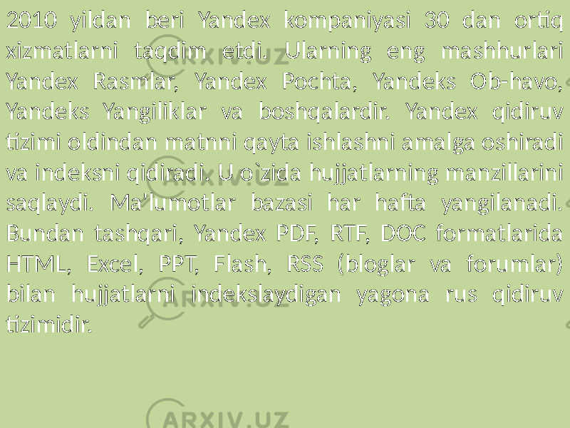 2010 yildan beri Yandex kompaniyasi 30 dan ortiq xizmatlarni taqdim etdi. Ularning eng mashhurlari Yandex Rasmlar, Yandex Pochta, Yandeks Ob-havo, Yandeks Yangiliklar va boshqalardir. Yandex qidiruv tizimi oldindan matnni qayta ishlashni amalga oshiradi va indeksni qidiradi. U o`zida hujjatlarning manzillarini saqlaydi. Ma&#39;lumotlar bazasi har hafta yangilanadi. Bundan tashqari, Yandex PDF, RTF, DOC formatlarida HTML, Excel, PPT, Flash, RSS (bloglar va forumlar) bilan hujjatlarni indekslaydigan yagona rus qidiruv tizimidir. 