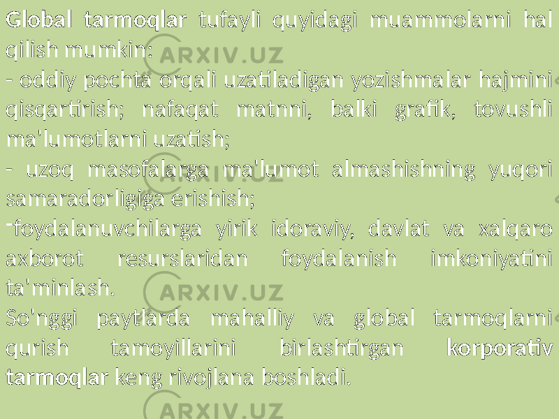 Global tarmoqlar tufayli quyidagi muammolarni hal qilish mumkin: - oddiy pochta orqali uzatiladigan yozishmalar hajmini qisqartirish; nafaqat matnni, balki grafik, tovushli ma&#39;lumotlarni uzatish; - uzoq masofalarga ma&#39;lumot almashishning yuqori samaradorligiga erishish; - foydalanuvchilarga yirik idoraviy, davlat va xalqaro axborot resurslaridan foydalanish imkoniyatini ta&#39;minlash. So&#39;nggi paytlarda mahalliy va global tarmoqlarni qurish tamoyillarini birlashtirgan korporativ tarmoqlar keng rivojlana boshladi. 