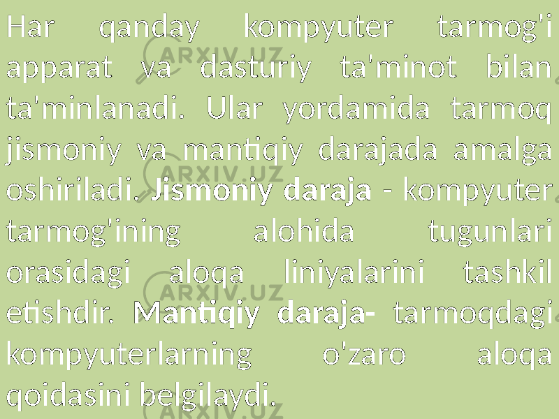Har qanday kompyuter tarmog&#39;i apparat va dasturiy ta&#39;minot bilan ta&#39;minlanadi. Ular yordamida tarmoq jismoniy va mantiqiy darajada amalga oshiriladi. Jismoniy daraja - kompyuter tarmog&#39;ining alohida tugunlari orasidagi aloqa liniyalarini tashkil etishdir. Mantiqiy daraja- tarmoqdagi kompyuterlarning o&#39;zaro aloqa qoidasini belgilaydi. 