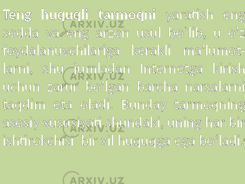Teng huquqli tarmoqni yaratish eng sodda va eng arzon usul bo`lib, u o&#39;z foydalanuvchilariga kerakli ma&#39;lumot- larni, shu jumladan Internetga kirish uchun zarur bo&#39;lgan barcha narsalarni taqdim eta oladi. Bunday tarmoqning asosiy xususiyati shundaki, uning har bir ishtirokchisi bir xil huquqga ega bo‘ladi. 