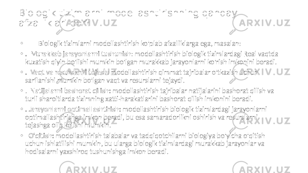 Biologik tizimlarni modellashtirishning qanday afzalliklari bor? • Biologik tizimlarni modellashtirish ko&#39;plab afzalliklarga ega, masalan: • . Murakkab jarayonlarni tushunish : modellashtirish biologik tizimlardagi Real vaqtda kuzatish qiyin bo&#39;lishi mumkin bo&#39;lgan murakkab jarayonlarni ko&#39;rish imkonini beradi. • . Vaqt va resurslarni tejash : modellashtirish qimmat tajribalar o&#39;tkazish uchun sarflanishi mumkin bo&#39;lgan vaqt va resurslarni tejaydi. • . Natijalarni bashorat qilish: modellashtirish tajribalar natijalarini bashorat qilish va turli sharoitlarda tizimning xatti-harakatlarini bashorat qilish imkonini beradi. • . Jarayonlarni optimallashtirish: modellashtirish biologik tizimlardagi jarayonlarni optimallashtirishga imkon beradi, bu esa samaradorlikni oshirish va resurslarni tejashga olib kelishi mumkin. • O&#39;qitish: modellashtirish talabalar va tadqiqotchilarni biologiya bo&#39;yicha o&#39;qitish uchun ishlatilishi mumkin, bu ularga biologik tizimlardagi murakkab jarayonlar va hodisalarni yaxshiroq tushunishga imkon beradi. 