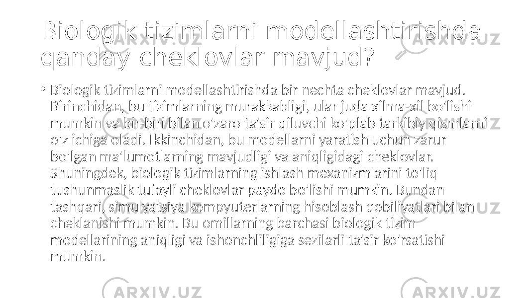 Biologik tizimlarni modellashtirishda qanday cheklovlar mavjud? • Biologik tizimlarni modellashtirishda bir nechta cheklovlar mavjud. Birinchidan, bu tizimlarning murakkabligi, ular juda xilma-xil bo&#39;lishi mumkin va bir-biri bilan o&#39;zaro ta&#39;sir qiluvchi ko&#39;plab tarkibiy qismlarni o&#39;z ichiga oladi. Ikkinchidan, bu modellarni yaratish uchun zarur bo&#39;lgan ma&#39;lumotlarning mavjudligi va aniqligidagi cheklovlar. Shuningdek, biologik tizimlarning ishlash mexanizmlarini to&#39;liq tushunmaslik tufayli cheklovlar paydo bo&#39;lishi mumkin. Bundan tashqari, simulyatsiya kompyuterlarning hisoblash qobiliyatlari bilan cheklanishi mumkin. Bu omillarning barchasi biologik tizim modellarining aniqligi va ishonchliligiga sezilarli ta&#39;sir ko&#39;rsatishi mumkin. 