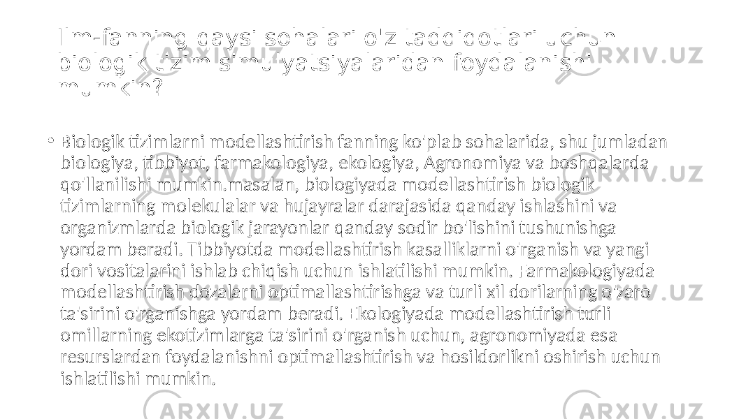 Ilm-fanning qaysi sohalari o&#39;z tadqiqotlari uchun biologik tizim simulyatsiyalaridan foydalanishi mumkin? • Biologik tizimlarni modellashtirish fanning ko&#39;plab sohalarida, shu jumladan biologiya, tibbiyot, farmakologiya, ekologiya, Agronomiya va boshqalarda qo&#39;llanilishi mumkin.masalan, biologiyada modellashtirish biologik tizimlarning molekulalar va hujayralar darajasida qanday ishlashini va organizmlarda biologik jarayonlar qanday sodir bo&#39;lishini tushunishga yordam beradi. Tibbiyotda modellashtirish kasalliklarni o&#39;rganish va yangi dori vositalarini ishlab chiqish uchun ishlatilishi mumkin. Farmakologiyada modellashtirish dozalarni optimallashtirishga va turli xil dorilarning o&#39;zaro ta&#39;sirini o&#39;rganishga yordam beradi. Ekologiyada modellashtirish turli omillarning ekotizimlarga ta&#39;sirini o&#39;rganish uchun, agronomiyada esa resurslardan foydalanishni optimallashtirish va hosildorlikni oshirish uchun ishlatilishi mumkin. 