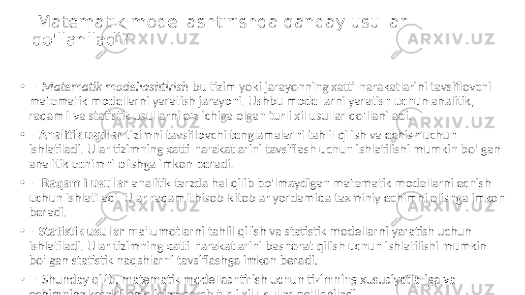  Matematik modellashtirishda qanday usullar qo&#39;llaniladi? • - Matematik modellashtirish -bu tizim yoki jarayonning xatti-harakatlarini tavsiflovchi matematik modellarni yaratish jarayoni. Ushbu modellarni yaratish uchun analitik, raqamli va statistik usullarni o&#39;z ichiga olgan turli xil usullar qo&#39;llaniladi. • - Analitik usullar tizimni tavsiflovchi tenglamalarni tahlil qilish va echish uchun ishlatiladi. Ular tizimning xatti-harakatlarini tavsiflash uchun ishlatilishi mumkin bo&#39;lgan analitik echimni olishga imkon beradi. • - Raqamli usullar analitik tarzda hal qilib bo&#39;lmaydigan matematik modellarni echish uchun ishlatiladi. Ular raqamli hisob-kitoblar yordamida taxminiy echimni olishga imkon beradi. • - Statistik usullar ma&#39;lumotlarni tahlil qilish va statistik modellarni yaratish uchun ishlatiladi. Ular tizimning xatti-harakatlarini bashorat qilish uchun ishlatilishi mumkin bo&#39;lgan statistik naqshlarni tavsiflashga imkon beradi. • - Shunday qilib, matematik modellashtirish uchun tizimning xususiyatlariga va echimning kerakli aniqligiga qarab turli xil usullar qo&#39;llaniladi. 