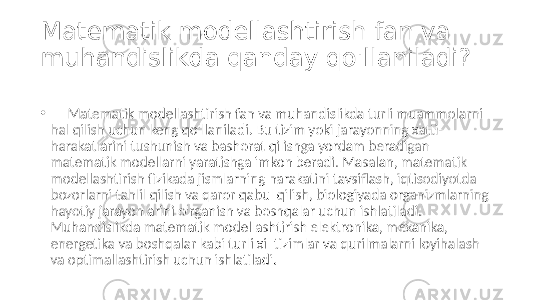 Matematik modellashtirish fan va muhandislikda qanday qo&#39;llaniladi? • Matematik modellashtirish fan va muhandislikda turli muammolarni hal qilish uchun keng qo&#39;llaniladi. Bu tizim yoki jarayonning xatti- harakatlarini tushunish va bashorat qilishga yordam beradigan matematik modellarni yaratishga imkon beradi. Masalan, matematik modellashtirish fizikada jismlarning harakatini tavsiflash, iqtisodiyotda bozorlarni tahlil qilish va qaror qabul qilish, biologiyada organizmlarning hayotiy jarayonlarini o&#39;rganish va boshqalar uchun ishlatiladi. Muhandislikda matematik modellashtirish elektronika, mexanika, energetika va boshqalar kabi turli xil tizimlar va qurilmalarni loyihalash va optimallashtirish uchun ishlatiladi. 