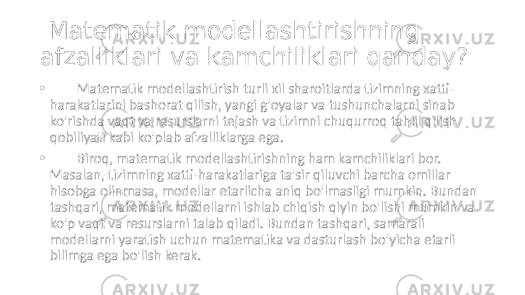  Matematik modellashtirishning afzalliklari va kamchiliklari qanday? • Matematik modellashtirish turli xil sharoitlarda tizimning xatti- harakatlarini bashorat qilish, yangi g&#39;oyalar va tushunchalarni sinab ko&#39;rishda vaqt va resurslarni tejash va tizimni chuqurroq tahlil qilish qobiliyati kabi ko&#39;plab afzalliklarga ega. • Biroq, matematik modellashtirishning ham kamchiliklari bor. Masalan, tizimning xatti-harakatlariga ta&#39;sir qiluvchi barcha omillar hisobga olinmasa, modellar etarlicha aniq bo&#39;lmasligi mumkin. Bundan tashqari, matematik modellarni ishlab chiqish qiyin bo&#39;lishi mumkin va ko&#39;p vaqt va resurslarni talab qiladi. Bundan tashqari, samarali modellarni yaratish uchun matematika va dasturlash bo&#39;yicha etarli bilimga ega bo&#39;lish kerak. 