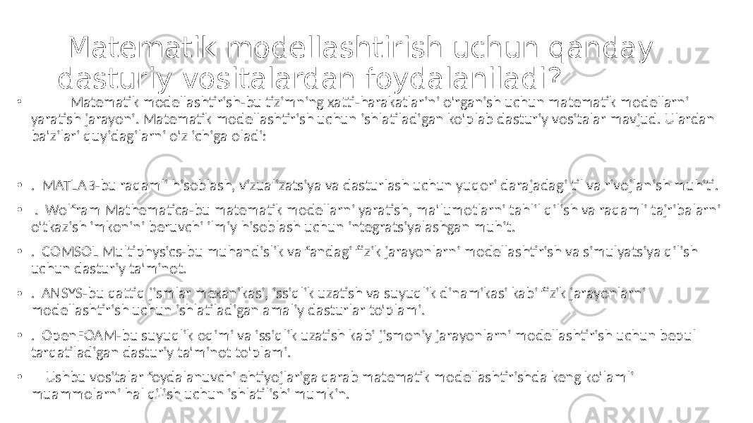  Matematik modellashtirish uchun qanday dasturiy vositalardan foydalaniladi? • Matematik modellashtirish-bu tizimning xatti-harakatlarini o&#39;rganish uchun matematik modellarni yaratish jarayoni. Matematik modellashtirish uchun ishlatiladigan ko&#39;plab dasturiy vositalar mavjud. Ulardan ba&#39;zilari quyidagilarni o&#39;z ichiga oladi: • . MATLAB-bu raqamli hisoblash, vizualizatsiya va dasturlash uchun yuqori darajadagi til va rivojlanish muhiti. • . Wolfram Mathematica-bu matematik modellarni yaratish, ma&#39;lumotlarni tahlil qilish va raqamli tajribalarni o&#39;tkazish imkonini beruvchi ilmiy hisoblash uchun integratsiyalashgan muhit. • . COMSOL Multiphysics-bu muhandislik va fandagi fizik jarayonlarni modellashtirish va simulyatsiya qilish uchun dasturiy ta&#39;minot. • . ANSYS-bu qattiq jismlar mexanikasi, issiqlik uzatish va suyuqlik dinamikasi kabi fizik jarayonlarni modellashtirish uchun ishlatiladigan amaliy dasturlar to&#39;plami. • . OpenFOAM-bu suyuqlik oqimi va issiqlik uzatish kabi jismoniy jarayonlarni modellashtirish uchun bepul tarqatiladigan dasturiy ta&#39;minot to&#39;plami. • Ushbu vositalar foydalanuvchi ehtiyojlariga qarab matematik modellashtirishda keng ko&#39;lamli muammolarni hal qilish uchun ishlatilishi mumkin. 