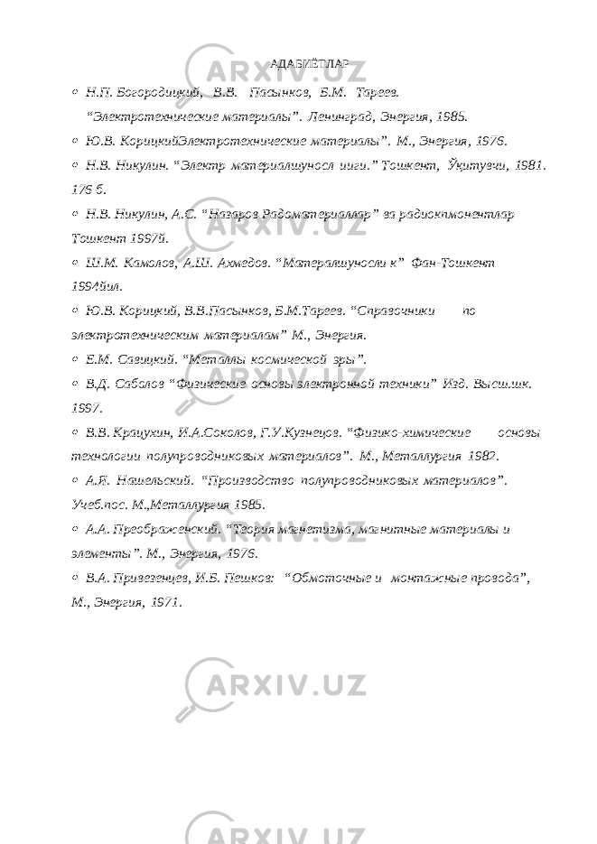 АДАБИЁТЛАР Н.П. Богородицкий, В.В. Пасынков, Б.М. Тареев. “Электротехнические материалы”. Ленинград, Энергия, 1985.  Ю.В. КорицкийЭлектротехнические материалы”. М., Энергия, 1976.  Н.В. Никулин. “Электр материалшуносл ииги.” Тошкент, Ўқитувчи, 1981. 176 б.  Н.В. Никулин, А.С. “Назаров Радоматериаллар” ва радиокпмонентлар Тошкент 1997й.  Ш.М. Камолов, А.Ш. Ахмедов. “Матералшуносли к” Фан-Тошкент 1994йил.  Ю.В. Корицкий, В.В.Пасынков, Б.М.Тареев. “Справочники по электротехническим материалам” М., Энергия.  Е.М. Савицкий. “Металлы космической эры”.  В.Д. Саболов “Физические основы электронной техники” Изд. Высш.шк. 1997.  В.В. Крацухин, И.А.Соколов, Г.У.Кузнецов. “Физико-химические основы технологии полупроводниковых материалов”. М., Металлургия 1982.  А.Я. Нашельский. “Производство полупроводниковых материалов”. Учеб.пос. М.,Металлургия 1985.  А.А. Преображенский. “Теория магнетизма, магнитные материалы и элементы”. М., Энергия, 1976.  В.А. Привезенцев, И.Б. Пешков: “Обмоточные и монтажные провода”, М., Энергия, 1971. 