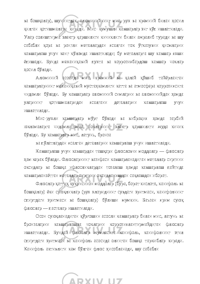 ва бошқалар), шунингдек, алюминийнинг мис, рух ва кремний билан ҳосил қилган қотишмалари киради. Мис- кумушли кавшарлар энг кўп ишлатилади. Улар солиштирма электр қаршилиги кичиклиги билан ажралиб туради ва шу сабабли қора ва рангли металлардан ясалган ток ўтказувчи қисмларни кавшарлаш учун кенг кўламда ишлатилади; бу металларга шу кавшар яхши ёпишади. Бунда механиқавий пухта ва коррозиябардош кавшар чоклар ҳосил бўлади. Алюминий асосида мис, кремний ва қалай қўшиб тайёрланган кавшарларнинг механиқавий мустаҳкамлиги катта ва атмосфера коррозиясига чидамли бўлади. Бу кавшарлар алюминий симларни ва алюминийдан ҳамда уларнинг қотишмаларидан ясалгани деталларни кавшарлаш учун ишлатилади. Мис-рухли кавшарлар мўрт бўлади ва вибрация ҳамда зарбий юкламаларга чидамли эмас, чокларнинг электр қаршилиги жуда кичик бўлади. Бу кавшарлар мис, латунь, бронза ва пўлатлардан ясалган деталларни кавшарлаш учун ишлатилади. Кавшарлаш учун кавшардан ташқари флюсловчи моддалар — флюслар ҳам керак бўлади. Флюсларнинг вазифаси кавшарланадиган металлар сиртини оксидлар ва бошқа ифлосликлардан тозалаш ҳамда кавшарлаш пайтида кавшарланаётган металлар сиртини оксидланишдан сақлашдан иборат. Флюслар қаттиқ кукунсиион моддалар (бура, борат кислота, канифоль ва бошқалар) ёки суюқликлар (рух хлориднинг сувдаги эритмаси, канифолнинг спиртдаги эритмаси ва бошқалар) бўлиши мумкин. Баъзан ярим суюқ флюслар — пасталар ишлатилади. Осон суюқланадиган қўрғошин асосли кавшарлар билан мис, латунь ва бронзаларни кавшарлашда чокларни коррозиялантирмайдиган флюслар ишлатилади. Бундай флюслар жумласига канифоль, канифолнинг этил спиртдаги эритмаси ва канифоль асосида олинган бошқа таркиблар киради. Канифоль активлиги кам бўлган флюс ҳисобланади, шу сабабли 