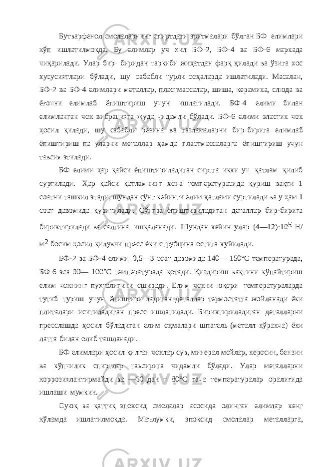 Бутварфенол смолаларнинг спиртдаги эритмалари бўлган БФ елимлари кўп ишлатилмоқда. Бу елимлар уч хил БФ-2, БФ-4 ва БФ-6 маркада чиқарилади. Улар бир- биридан таркиби жиҳатдан фарқ қилади ва ўзига хос хусусиятлари бўлади, шу сабабли турли соҳаларда ишлатилади. Масалан, БФ-2 ва БФ-4 елимлари металлар, пластмассалар, шиша, керамика, слюда ва ёғочни елимлаб ёпиштириш учун ишлатилади. БФ-4 елими билан елимланган чок вибрацияга жуда чидамли бўлади. БФ-6 елими эластик чок ҳосил қилади, шу сабабли резина ва газламаларни бир-бирига елимлаб ёпиштириш па уларни металлар ҳамда пластмассаларга ёпиштириш учун тавсия этилади. БФ елими ҳар қайси ёпиштириладиган сиртга икки уч қатлам қилиб суртилади. Ҳар қайси қатламнинг хона температурасида қуриш вақти 1 соатни ташкил этади, шундан сўнг кейинги елим қатлами суртилади ва у ҳам 1 соат давомида қуритилади. Сўнгра ёпиштириладиган деталлар бир-бирига бириктирилади ва салгина ишқаланади. Шундан кейин улар (4—12)·10 5 Н/ м 2 босим ҳосил қилувчи пресс ёки струбцина остига куйилади. БФ-2 ва БФ-4 елими 0,5—3 соат давомида 140— 150°С температурада, БФ-6 эса 90— 100°С температурада қотади. Қиздириш вақтини кўпайтириш елим чокнинг пухталигини оширади. Елим чокни юқори температураларда тутиб туриш учун ёпиштири ладиган деталлар термостатга жойланади ёки плиталари иситиладиган пресс ишлатилади. Бириктириладиган деталларни пресслашда ҳосил бўладиган елим оқмалари шпатель (металл кўракча) ёки латта билан олиб ташланади. БФ елимлари ҳосил қилган чоклар сув, минерал мойлар, керосин, бензин ва кўпчилик спиртлар таъсирига чидамли бўлади. Улар металларни коррозиялантирмайди ва —60 дан + 80°С гача температуралар оралиғида ишлаши мумкин. Суюқ ва қаттиқ эпоксид смолалар асосида олинган елимлар кенг кўламда ишлатилмоқда. Маълумки, эпоксид смолалар металларга, 