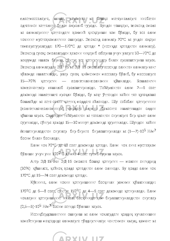 пластмассаларга, шиша, керамика ва бошқа материалларга нисбатан адгезияси катталиги билан ажралиб туради. Бундан ташқари, эпоксид смола ва елимларнинг қотгандаги ҳажмий қисқариши кам бўлади, бу эса елим чокнинг мустаҳкамлигини оширади. Эпоксид елимлар 20°С ва ундан юқори температураларда: 120—170°С да қотади * (иссиқда қотадиган елимлар). Эпоксид суюқ; смолалардан ҳавони чиқариб юбориш учун уларга 50—70°С да вакуумда ишлов бериш, сўнгра эса қотиргичлар билан аралаштириш керак. Эпоксид елимлардан ЭД- 15 ва ЭД- 16 смолалар асосида олинган елимлар кенг кўламда ишлатилади, улар суюқ қиёмсимон массалар бўлиб, бу массаларга 15—20% қотиргич — полиэтиленполиамин қўшилади. Бошланғич компонентлар яхшилаб аралаштирилади. Тайёрланган елим 2—6 соат давомида ишлатишга яроқли бўлади, бу вақт ўтгандан кейин тез қуюқлаша бошлайди ва аста-секин қаттиқ моддага айланади. Шу сабабли қотиргични (полиэтиленполиаминни) смолага елимни бевосита ишлатишдан олдин қўшиш керак. Олдиндан тайёрланган ва тозаланган сиртларга бир қават елим суртилади, сўнгра ҳавода 15—30 минут давомида қуритилади. Шундан кейин ёпиштириладиган сиртлар бир-бирига бирлаштирилади ва (1—2)·10 5 Н/м 2 босим билан босилади. Елим чок 20°С да 18 соат давомида қотади. Елим чок анча мустаҳкам бўлиши учун уни 100 0 С да яна 4 соат тутиб туриш керак. Агзр ЭД-15 ёки ЭД-16 смолага бошқа қотиргич — малеин ангидрид (30%) қўшилса, қайноқ ҳолда қотадиган елим олинади. Бу ҳолда елим чок 120°С да 16—24 соат давомида қотади. Кўпинча, елим чокни қотиришнинг босқичли режими қўлланилади: 120 о С да 6—8 соат, сўнгра 150 о С да 4—6 соат давомида қотирилади. Елим чокларни қотиришнинг иккала босқичида ҳам бирлаштириладиган сиртлар (0,5—3)·10 5 Н/м 2 босим остида бўлиши керак. Иссиқбардошлигини ошириш ва елим чоклардаги қолдиқ кучланишни камайтириш мақсадида елимларга тўлдиргичлар: чангсимон кварц, цемент ва 