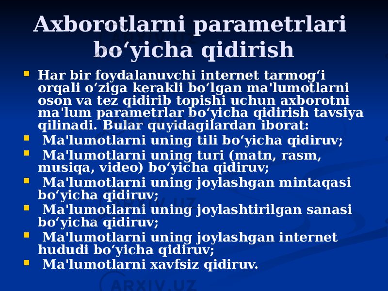 Axborotlarni parametrlari bo‘yicha qidirish  Har bir foydalanuvchi internet tarmog‘i orqali o‘ziga kerakli bo‘lgan ma&#39;lumotlarni oson va tez qidirib topishi uchun axborotni ma&#39;lum parametrlar bo‘yicha qidirish tavsiya qilinadi. Bular quyidagilardan iborat:    Ma&#39;lumotlarni uning tili bo‘yicha qidiruv;    Ma&#39;lumotlarni uning turi (matn, rasm, musiqa, video) bo‘yicha qidiruv;    Ma&#39;lumotlarni uning joylashgan mintaqasi bo‘yicha qidiruv;    Ma&#39;lumotlarni uning joylashtirilgan sanasi bo‘yicha qidiruv;    Ma&#39;lumotlarni uning joylashgan internet hududi bo‘yicha qidiruv;    Ma&#39;lumotlarni xavfsiz qidiruv. 