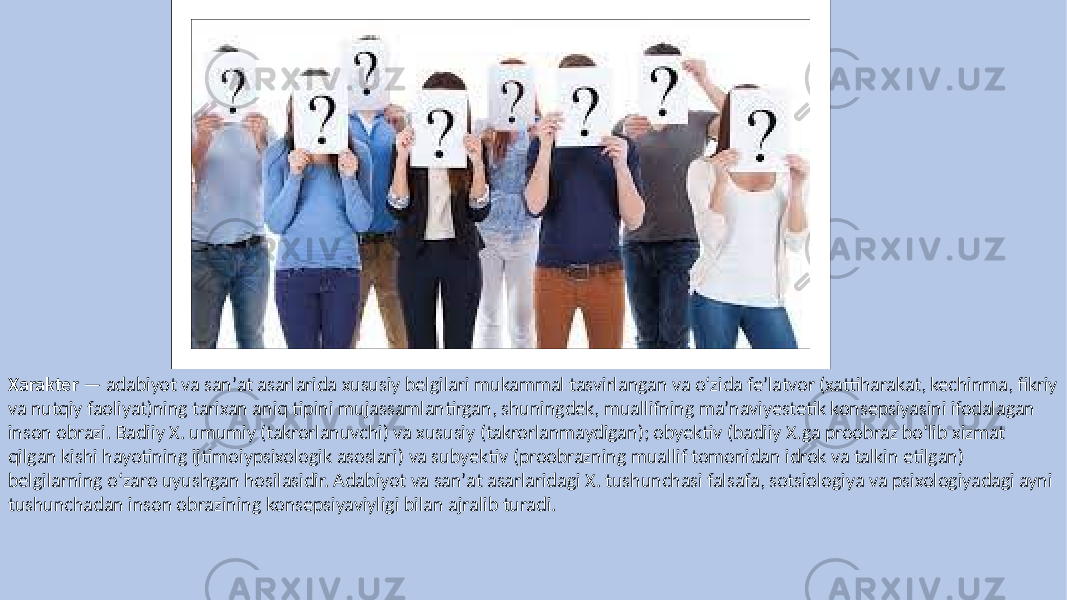 Xarakter — adabiyot va sanʼat asarlarida xususiy belgilari mukammal tasvirlangan va oʻzida feʼlatvor (xattiharakat, kechinma, fikriy va nutqiy faoliyat)ning tarixan aniq tipini mujassamlantirgan, shuningdek, muallifning maʼnaviyestetik konsepsiyasini ifodalagan inson obrazi. Badiiy X. umumiy (takrorlanuvchi) va xususiy (takrorlanmaydigan); obyektiv (badiiy X.ga proobraz boʻlib xizmat qilgan kishi hayotining ijtimoiypsixologik asoslari) va subyektiv (proobrazning muallif tomonidan idrok va talkin etilgan) belgilarning oʻzaro uyushgan hosilasidir. Adabiyot va sanʼat asarlaridagi X. tushunchasi falsafa, sotsiologiya va psixologiyadagi ayni tushunchadan inson obrazining konsepsiyaviyligi bilan ajralib turadi. 