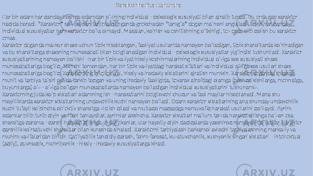 Xarakter haqida tushuncha Har bir odam har qanday boshqa odamdan o`zining individual - psixologik xususiyati bilan ajralib turadi. Bu erda gap xarakter haqida boradi. “Xarakter” so`zi aynan tarjima qilinganda grekchadan “tamg`a” degan ma`noni anglatadi. Lekin har qanday individual xususiyatlar ham xarakter bo`la olmaydi. Masalan, ko`rish va eshitishning o`tkirligi, tez esda olib qolish bu xarakter emas. Xarakter deganda mazkur shaxs uchun tipik hisoblangan, faoliyat usullarida namoyon bo`ladigan, tipik sharoitlarda ko`rinadigan va bu sharoitlarga shaxsning munosabati bilan belgilanadigan individual - psixologik xususiyatlar yig`indisi tushuniladi. Xarakter xususiyatlarining namoyon bo`lishi - har bir tipik vaziyat hissiy kechinmalarining individual o`ziga xos xususiyati shaxs munosabatlariga bog`liq. Ikkinchi tomondan, har bir tipik vaziyatdagi harakat sifatlari va individual o`ziga xos usullari shaxs munosabatlariga bog`liq. Xarakterning intellektual, hissiy va irodaviy xislatlarini ajratish mumkin. Xarakter deganda, shaxsda muhit va tarbiya ta`siri ostida tarkib topgan va uning irodaviy faolligida, tevarak atrofdagi olamga (boshqa kishilarga, mehnatga, buyumlarga) o`z - o`ziga bo`lgan munosabatlarda namoyon bo`ladigan individual xususiyatlarini tushunamiz. Xarakterning juda ko`p xislatlari odamning ish - harakatlarini belgilovchi chuqur va faol mayllar hisoblanadi. Mana shu moyilliklarda xarakter xislatlarining undovchilik kuchi namoyon bo`ladi. Odam xarakter xislatlarining ana shunday undovchilik kuchi tufayli ko`pincha ob`ektiv sharoitga zid ish qiladi va mutlaqo maqsadga nomuvofiq harakat usullarini qo`llaydi. Ayrim odamlar bilib turib qiyin vazifani tanlaydilar, ayrimlar aksincha. Xarakter xislatlari ma`lum tarzda harakat qilishga ba`zan esa sharoitga qarama - qarshi harakat qilishga undar ekanlar, ular hayotiy qiyin daqiqalarda yaxshiroq namoyon bo`ladilar. Xarakter qarshilik ko`rsatuvchi sharoitlar bilan kurashda sinaladi. Xarakterni tarbiyalash barkamol avlodni tarbiyalashning markaziy va muhim vazifalaridan biridir. Qat`iyatlilik tanqidiy qarash, fahm-farosat, kuzatuvchanlik, xushyorlik singari xislatlari – intellektual (aqliy), quvnoqlik, mehribonlik - hissiy - irodaviy xususiyatlarga kiradi. 