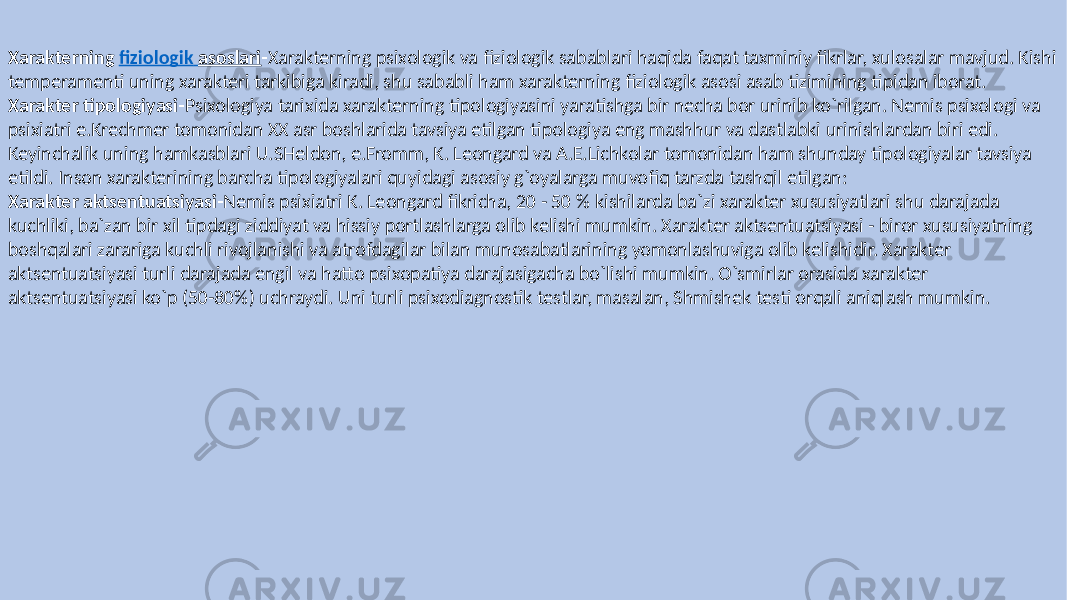 Xarakterning fiziologik asoslari - Xarakterning psixologik va fiziologik sabablari haqida faqat taxminiy fikrlar, xulosalar mavjud. Kishi temperamenti uning xarakteri tarkibiga kiradi, shu sababli ham xarakterning fiziologik asosi asab tizimining tipidan iborat. Xarakter tipologiyasi- Psixologiya tarixida xarakterning tipologiyasini yaratishga bir necha bor urinib ko`rilgan. Nemis psixologi va psixiatri e.Krechmer tomonidan XX asr boshlarida tavsiya etilgan tipologiya eng mashhur va dastlabki urinishlardan biri edi. Keyinchalik uning hamkasblari U.SHeldon, e.Fromm, K. Leongard va A.E.Lichkolar tomonidan ham shunday tipologiyalar tavsiya etildi. Inson xarakterining barcha tipologiyalari quyidagi asosiy g`oyalarga muvofiq tarzda tashqil etilgan: Xarakter aktsentuatsiyasi- Nemis psixiatri K. Leongard fikricha, 20 - 50 % kishilarda ba`zi xarakter xususiyatlari shu darajada kuchliki, ba`zan bir xil tipdagi ziddiyat va hissiy portlashlarga olib kelishi mumkin. Xarakter aktsentuatsiyasi - biror xususiyatning boshqalari zarariga kuchli rivojlanishi va atrofdagilar bilan munosabatlarining yomonlashuviga olib kelishidir. Xarakter aktsentuatsiyasi turli darajada engil va hatto psixopatiya darajasigacha bo`lishi mumkin. O`smirlar orasida xarakter aktsentuatsiyasi ko`p (50-80%) uchraydi. Uni turli psixodiagnostik testlar, masalan, Shmishek testi orqali aniqlash mumkin. 