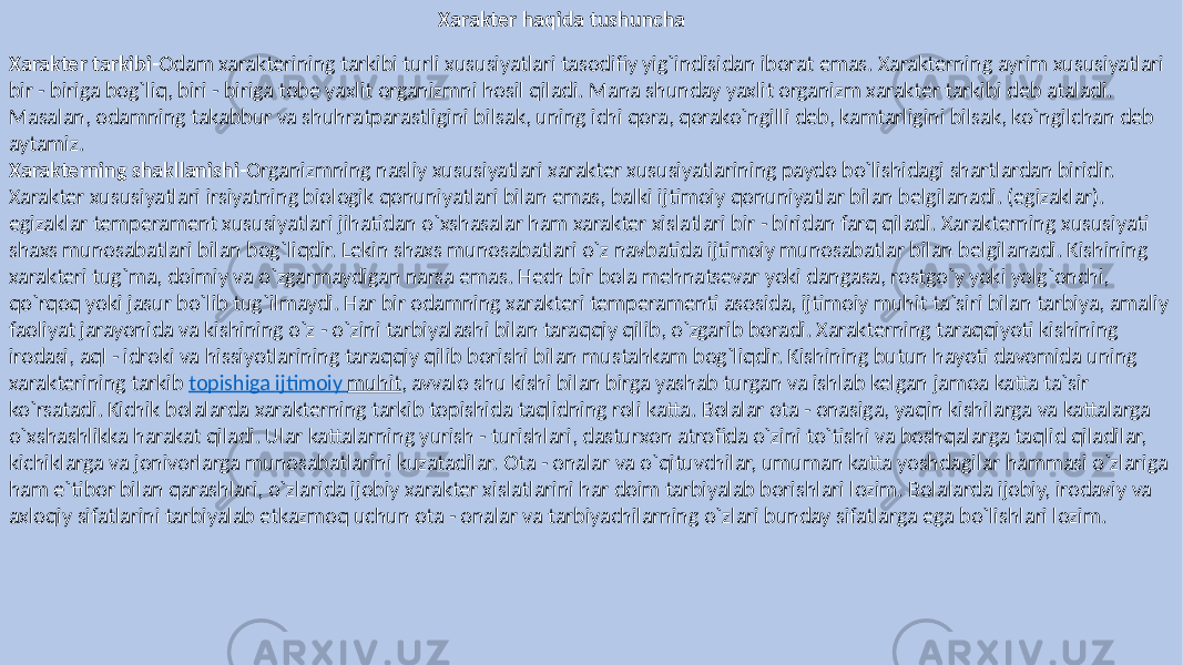 Xarakter haqida tushuncha Xarakter tarkibi- Odam xarakterining tarkibi turli xususiyatlari tasodifiy yig`indisidan iborat emas. Xarakterning ayrim xususiyatlari bir - biriga bog`liq, biri - biriga tobe yaxlit organizmni hosil qiladi. Mana shunday yaxlit organizm xarakter tarkibi deb ataladi. Masalan, odamning takabbur va shuhratparastligini bilsak, uning ichi qora, qorako`ngilli deb, kamtarligini bilsak, ko`ngilchan deb aytamiz. Xarakterning shakllanishi- Organizmning nasliy xususiyatlari xarakter xususiyatlarining paydo bo`lishidagi shartlardan biridir. Xarakter xususiyatlari irsiyatning biologik qonuniyatlari bilan emas, balki ijtimoiy qonuniyatlar bilan belgilanadi. (egizaklar). egizaklar temperament xususiyatlari jihatidan o`xshasalar ham xarakter xislatlari bir - biridan farq qiladi. Xarakterning xususiyati shaxs munosabatlari bilan bog`liqdir. Lekin shaxs munosabatlari o`z navbatida ijtimoiy munosabatlar bilan belgilanadi. Kishining xarakteri tug`ma, doimiy va o`zgarmaydigan narsa emas. Hech bir bola mehnatsevar yoki dangasa, rostgo`y yoki yolg`onchi, qo`rqoq yoki jasur bo`lib tug`ilmaydi. Har bir odamning xarakteri temperamenti asosida, ijtimoiy muhit ta`siri bilan tarbiya, amaliy faoliyat jarayonida va kishining o`z - o`zini tarbiyalashi bilan taraqqiy qilib, o`zgarib boradi. Xarakterning taraqqiyoti kishining irodasi, aql - idroki va hissiyotlarining taraqqiy qilib borishi bilan mustahkam bog`liqdir. Kishining butun hayoti davomida uning xarakterining tarkib topishiga ijtimoiy muhit , avvalo shu kishi bilan birga yashab turgan va ishlab kelgan jamoa katta ta`sir ko`rsatadi. Kichik bolalarda xarakterning tarkib topishida taqlidning roli katta. Bolalar ota - onasiga, yaqin kishilarga va kattalarga o`xshashlikka harakat qiladi. Ular kattalarning yurish - turishlari, dasturxon atrofida o`zini to`tishi va boshqalarga taqlid qiladilar, kichiklarga va jonivorlarga munosabatlarini kuzatadilar. Ota - onalar va o`qituvchilar, umuman katta yoshdagilar hammasi o`zlariga ham e`tibor bilan qarashlari, o`zlarida ijobiy xarakter xislatlarini har doim tarbiyalab borishlari lozim. Bolalarda ijobiy, irodaviy va axloqiy sifatlarini tarbiyalab etkazmoq uchun ota - onalar va tarbiyachilarning o`zlari bunday sifatlarga ega bo`lishlari lozim. 