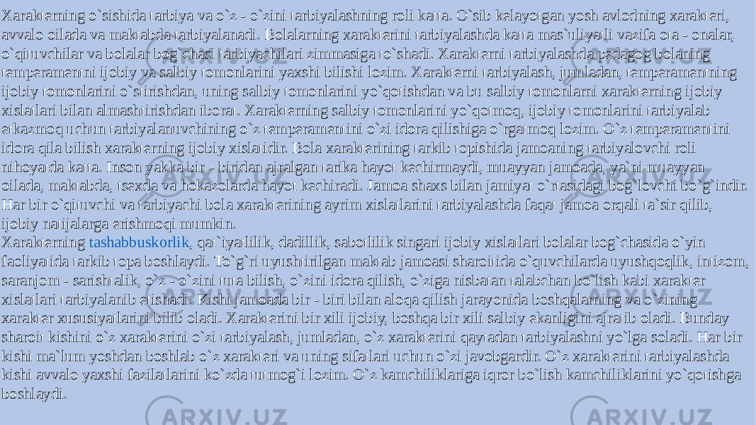 Xarakterning o`sishida tarbiya va o`z - o`zini tarbiyalashning roli katta. O`sib kelayotgan yosh avlodning xarakteri, avvalo oilada va maktabda tarbiyalanadi. Bolalarning xarakterini tarbiyalashda katta mas`uliyatli vazifa ota - onalar, o`qituvchilar va bolalar bog`chasi tarbiyachilari zimmasiga to`shadi. Xarakterni tarbiyalashda pedagog bolaning temperamentni ijobiy va salbiy tomonlarini yaxshi bilishi lozim. Xarakterni tarbiyalash, jumladan, temperamentning ijobiy tomonlarini o`stirishdan, uning salbiy tomonlarini yo`qotishdan va bu salbiy tomonlarni xarakterning ijobiy xislatlari bilan almashtirishdan iborat. Xarakterning salbiy tomonlarini yo`qotmoq, ijobiy tomonlarini tarbiyalab etkazmoq uchun tarbiyalanuvchining o`z temperamentini o`zi idora qilishiga o`rgatmoq lozim. O`z temperamentini idora qila bilish xarakterning ijobiy xislatidir. Bola xarakterining tarkib topishida jamoaning tarbiyalovchi roli nihoyatda katta. Inson yakka bir - biridan ajralgan tarika hayot kechirmaydi, muayyan jamoada, ya`ni muayyan oilada, maktabda, tsexda va hokazolarda hayot kechiradi. Jamoa shaxs bilan jamiyat o`rtasidagi bog`lovchi bo`g`indir. Har bir o`qituvchi va tarbiyachi bola xarakterining ayrim xislatlarini tarbiyalashda faqat jamoa orqali ta`sir qilib, ijobiy natijalarga erishmoqi mumkin. Xarakterning  tashabbuskorlik , qat`iyatlilik, dadillik, sabotlilik singari ijobiy xislatlari bolalar bog`chasida o`yin faoliyatida tarkib topa boshlaydi. To`g`ri uyushtirilgan maktab jamoasi sharoitida o`quvchilarda uyushqoqlik, intizom, saranjom - sarishtalik, o`z - o`zini tuta bilish, o`zini idora qilish, o`ziga nisbatan talabchan bo`lish kabi xarakter xislatlari tarbiyalanib etishadi. Kishi jamoada bir - biri bilan aloqa qilish jarayonida boshqalarning va o`zining xarakter xususiyatlarini bilib oladi. Xarakterini bir xili ijobiy, boshqa bir xili salbiy ekanligini ajratib oladi. Bunday sharoit kishini o`z xarakterini o`zi tarbiyalash, jumladan, o`z xarakterini qaytadan tarbiyalashni yo`lga soladi. Har bir kishi ma`lum yoshdan boshlab o`z xarakteri va uning sifatlari uchun o`zi javobgardir. O`z xarakterini tarbiyalashda kishi avvalo yaxshi fazilatlarini ko`zda tutmog`i lozim. O`z kamchiliklariga iqror bo`lish kamchiliklarini yo`qotishga boshlaydi. 