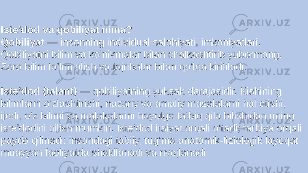 Iste’dod va qobiliyat nima? Qobiliyat — insonning individual salohiyati, imkoniyatlari. Qobiliyatni bilim va ko‘nikmalar bilan chalkashtirib yubormang. Zero bilim ta’lim olish va tajribalar bilan qo‘lga kiritiladi. Iste’dod (talant) — qobiliyatning yuksak darajasidir. Kishining bilimlarni o‘zlashtirishi, nazariy va amaliy masalalarni hal etishi, ijodi, o‘z bilimi va malakalarini hayotga tatbiq qila bilishidan uning iste’dodini bilish mumkin. Iste’dod irsiyat orqali o‘tadi; tarbiya orqali paydo qilinadi; insondagi tabiiy, tug‘ma anatomik-fiziologik layoqat muayyan faoliyatda shakllanadi va rivojlanadi. 