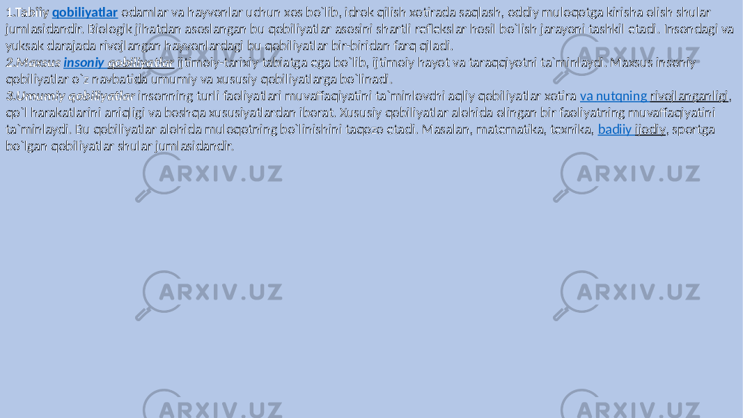 1.Tabiiy qobiliyatlar odamlar va hayvonlar uchun xos bo`lib, idrok qilish xotirada saqlash, oddiy muloqotga kirisha olish shular jumlasidandir. Biologik jihatdan asoslangan bu qobiliyatlar asosini shartli reflekslar hosil bo`lish jarayoni tashkil etadi. Insondagi va yuksak darajada rivojlangan hayvonlardagi bu qobiliyatlar bir-biridan farq qiladi. 2.Maxsus  insoniy   qobiliyatlar ijtimoiy-tarixiy tabiatga ega bo`lib, ijtimoiy hayot va taraqqiyotni ta`minlaydi. Maxsus insoniy qobiliyatlar o`z navbatida umumiy va xususiy qobiliyatlarga bo`linadi. 3.Umumiy  qobiliyatlar insonning turli faoliyatlari muvaffaqiyatini ta`minlovchi aqliy qobiliyatlar xotira va nutqning rivojlanganligi , qo`l harakatlarini aniqligi va boshqa xususiyatlardan iborat. Xususiy qobiliyatlar alohida olingan bir faoliyatning muvaffaqiyatini ta`minlaydi. Bu qobiliyatlar alohida muloqotning bo`linishini taqozo etadi. Masalan, matematika, texnika, badiiy ijodiy , sportga bo`lgan qobiliyatlar shular jumlasidandir. 