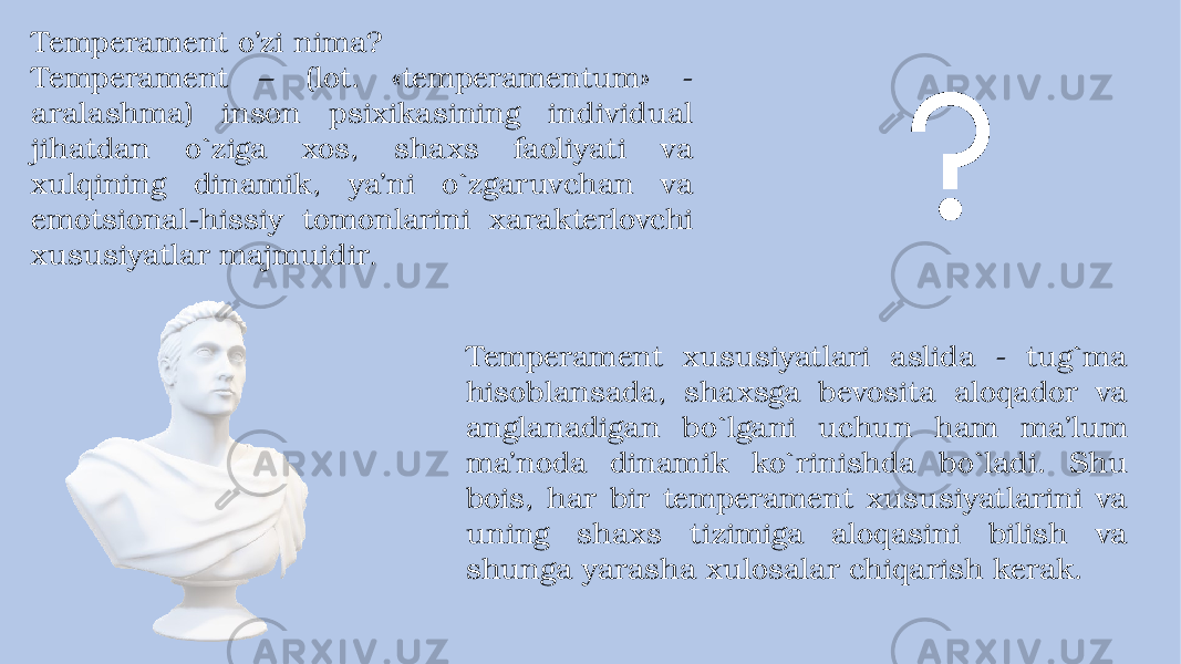 Temperament o’zi nima? Temperament – (lot. «temperamentum» - aralashma) inson psixikasining individual jihatdan o`ziga xos, shaxs faoliyati va xulqining dinamik, ya’ni o`zgaruvchan va emotsional-hissiy tomonlarini xarakterlovchi xususiyatlar majmuidir . Temperament xususiyatlari aslida - tug`ma hisoblansada, shaxsga bevosita aloqador va anglanadigan bo`lgani uchun ham ma’lum ma’noda dinamik ko`rinishda bo`ladi. Shu bois, har bir temperament xususiyatlarini va uning shaxs tizimiga aloqasini bilish va shunga yarasha xulosalar chiqarish kerak. 